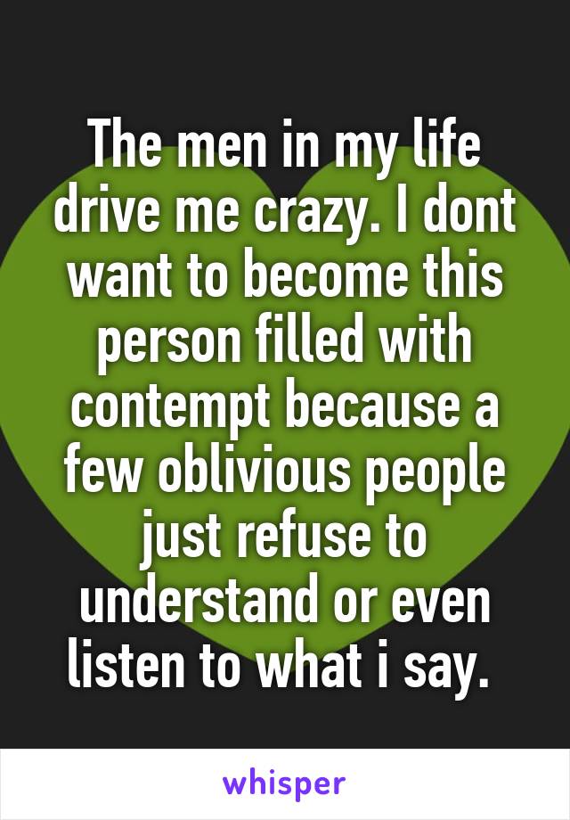The men in my life drive me crazy. I dont want to become this person filled with contempt because a few oblivious people just refuse to understand or even listen to what i say. 