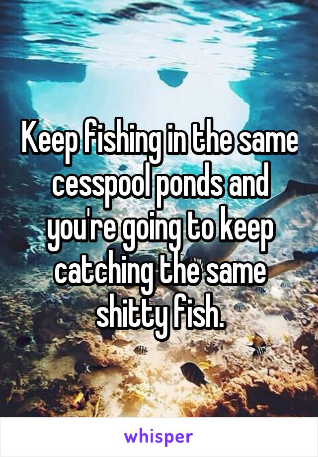 Keep fishing in the same cesspool ponds and you're going to keep catching the same shitty fish.