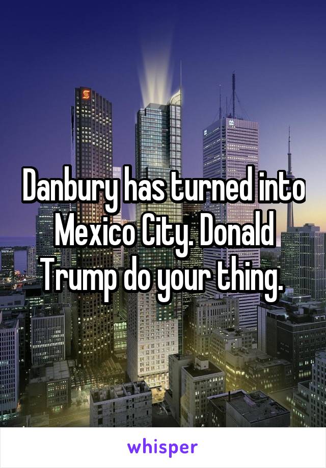 Danbury has turned into Mexico City. Donald Trump do your thing. 