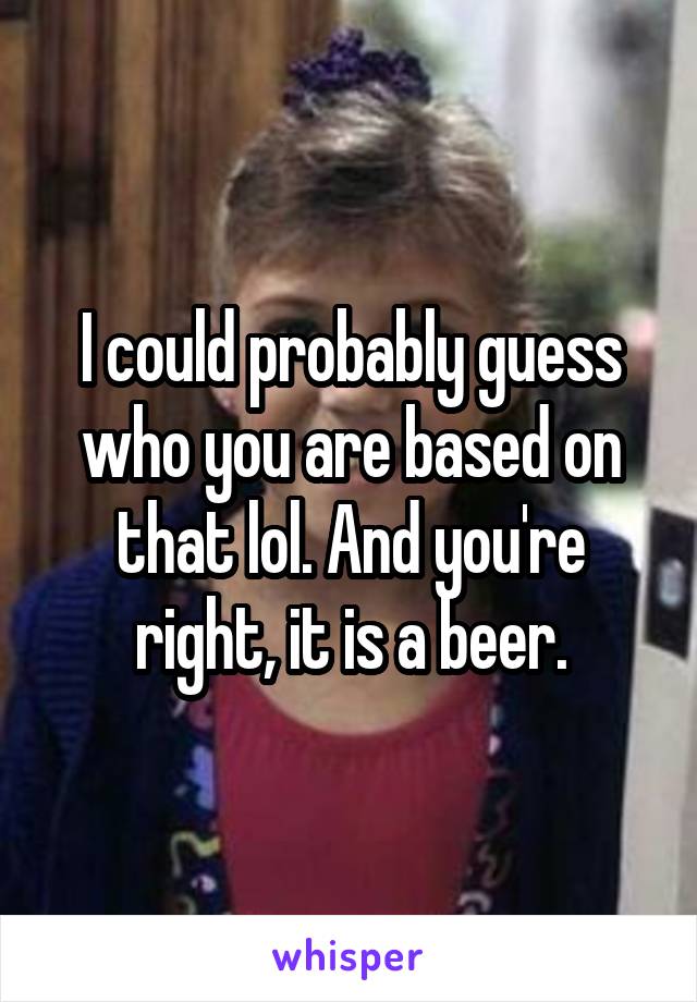 I could probably guess who you are based on that lol. And you're right, it is a beer.