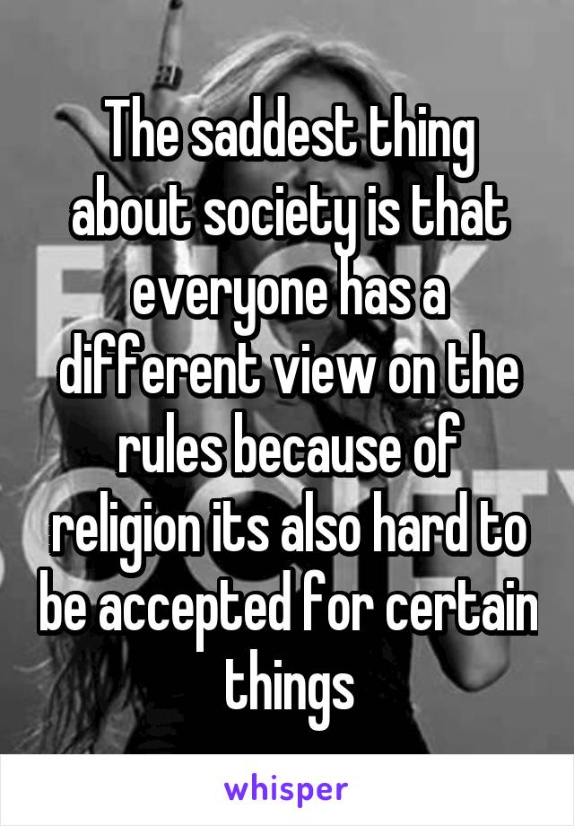 The saddest thing about society is that everyone has a different view on the rules because of religion its also hard to be accepted for certain things