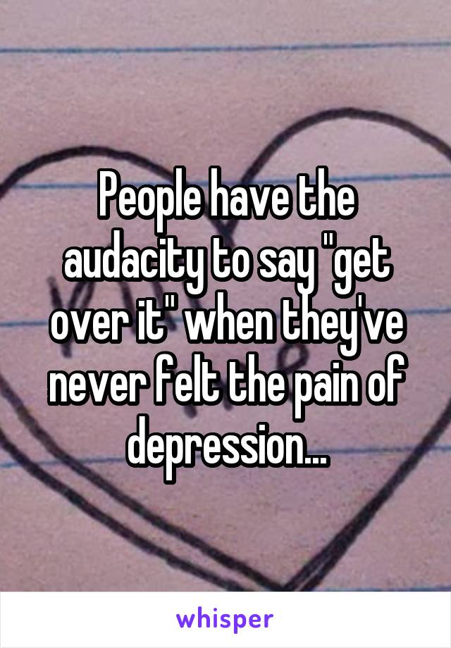People have the audacity to say "get over it" when they've never felt the pain of depression...
