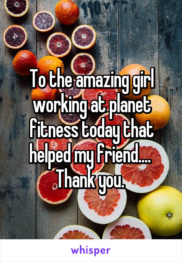 To the amazing girl working at planet fitness today that helped my friend.... 
Thank you. 