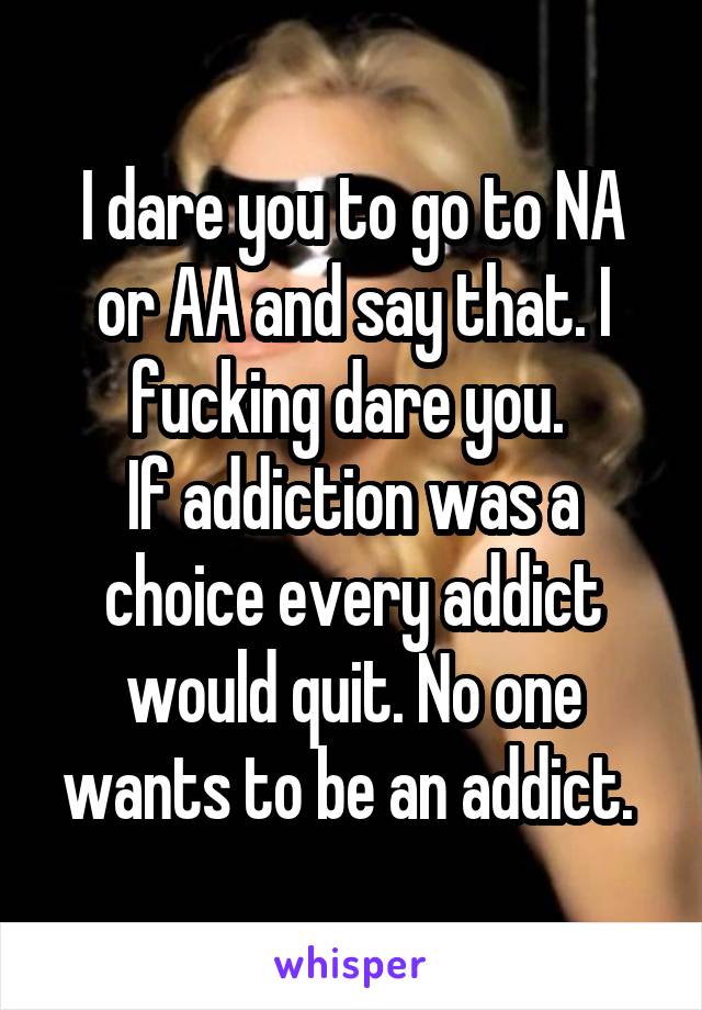 I dare you to go to NA or AA and say that. I fucking dare you. 
If addiction was a choice every addict would quit. No one wants to be an addict. 