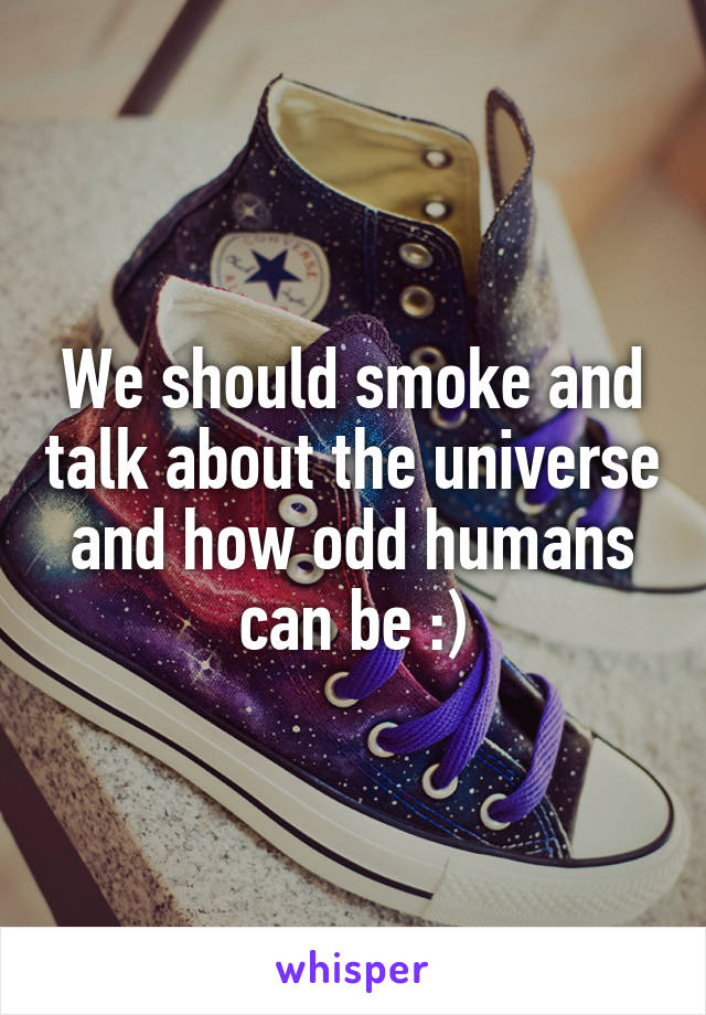 We should smoke and talk about the universe and how odd humans can be :)
