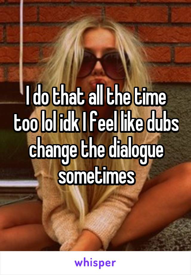 I do that all the time too lol idk I feel like dubs change the dialogue sometimes