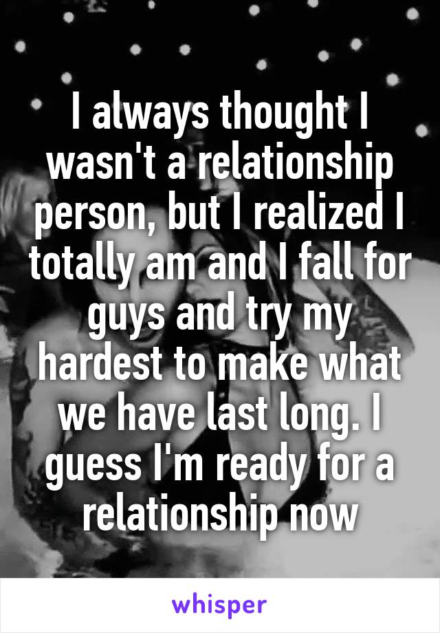 I always thought I wasn't a relationship person, but I realized I totally am and I fall for guys and try my hardest to make what we have last long. I guess I'm ready for a relationship now