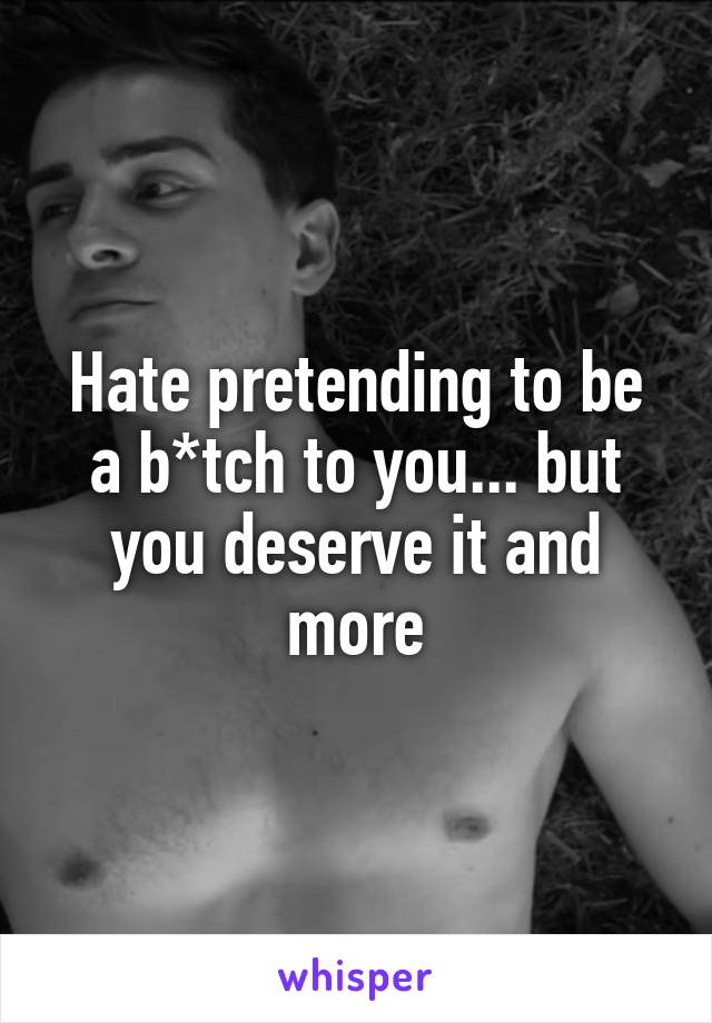 Hate pretending to be a b*tch to you... but you deserve it and more