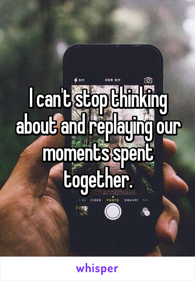 I can't stop thinking about and replaying our moments spent together.