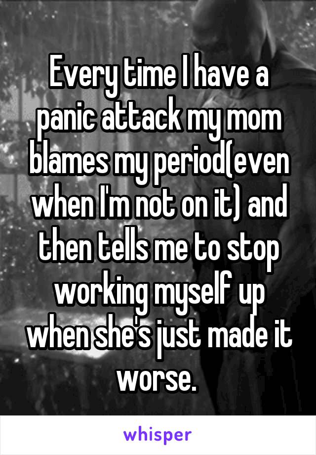 Every time I have a panic attack my mom blames my period(even when I'm not on it) and then tells me to stop working myself up when she's just made it worse. 