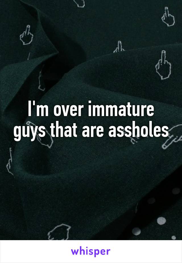 I'm over immature guys that are assholes 