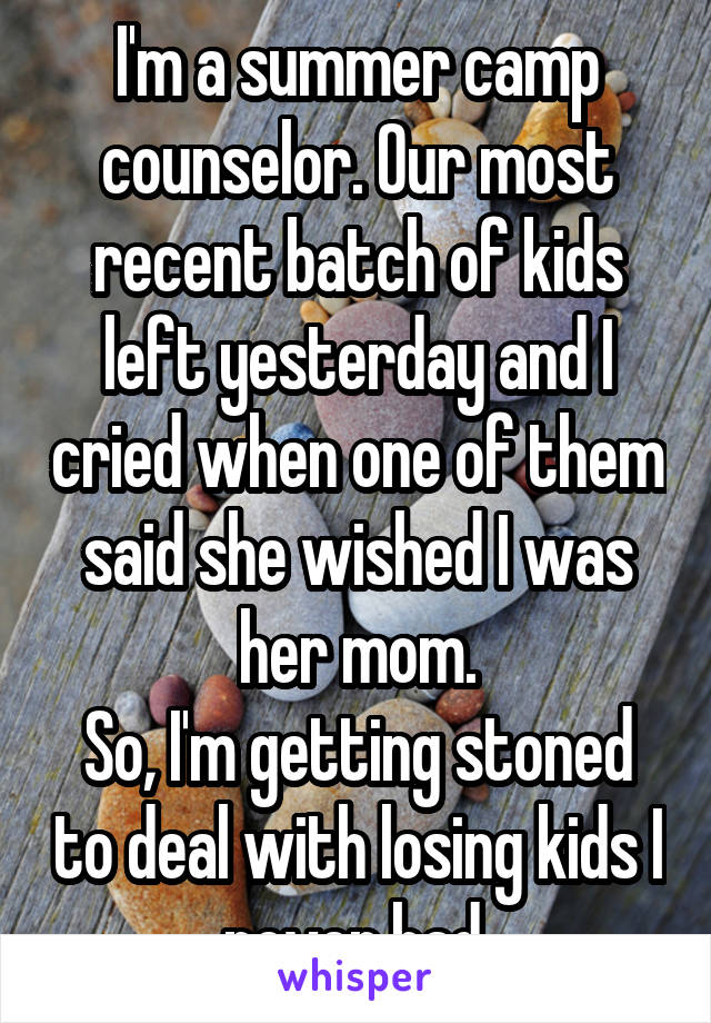 I'm a summer camp counselor. Our most recent batch of kids left yesterday and I cried when one of them said she wished I was her mom.
So, I'm getting stoned to deal with losing kids I never had.