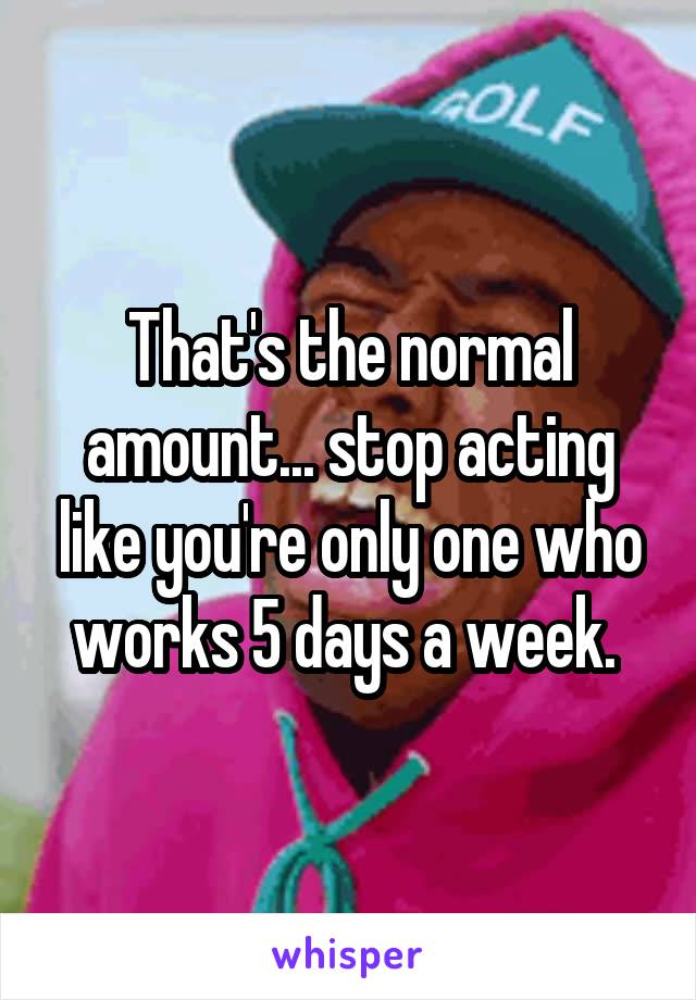 That's the normal amount... stop acting like you're only one who works 5 days a week. 