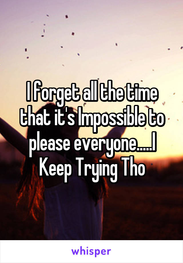 I forget all the time that it's Impossible to please everyone.....I Keep Trying Tho