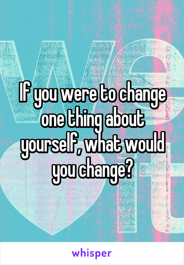 If you were to change one thing about yourself, what would you change?