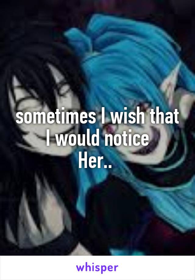 sometimes I wish that I would notice
Her.. 