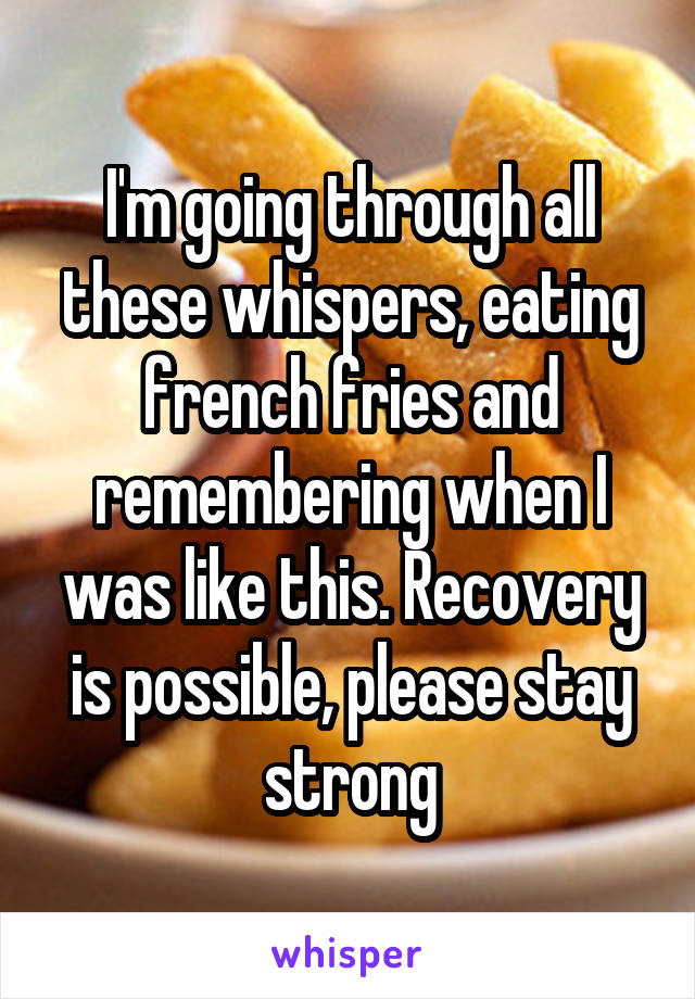 I'm going through all these whispers, eating french fries and remembering when I was like this. Recovery is possible, please stay strong