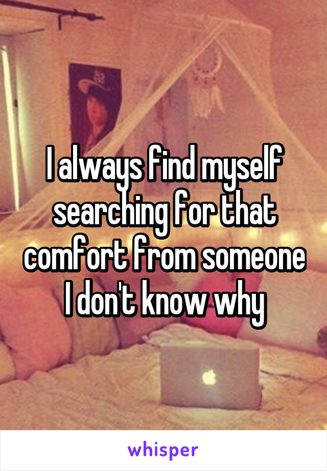 I always find myself searching for that comfort from someone I don't know why
