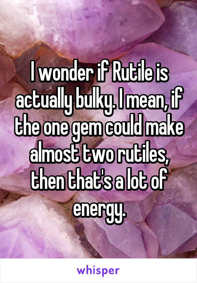 I wonder if Rutile is actually bulky. I mean, if the one gem could make almost two rutiles, then that's a lot of energy.