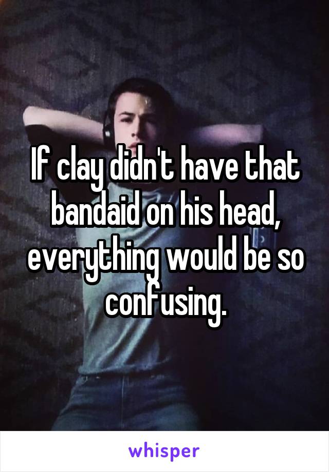 If clay didn't have that bandaid on his head, everything would be so confusing.