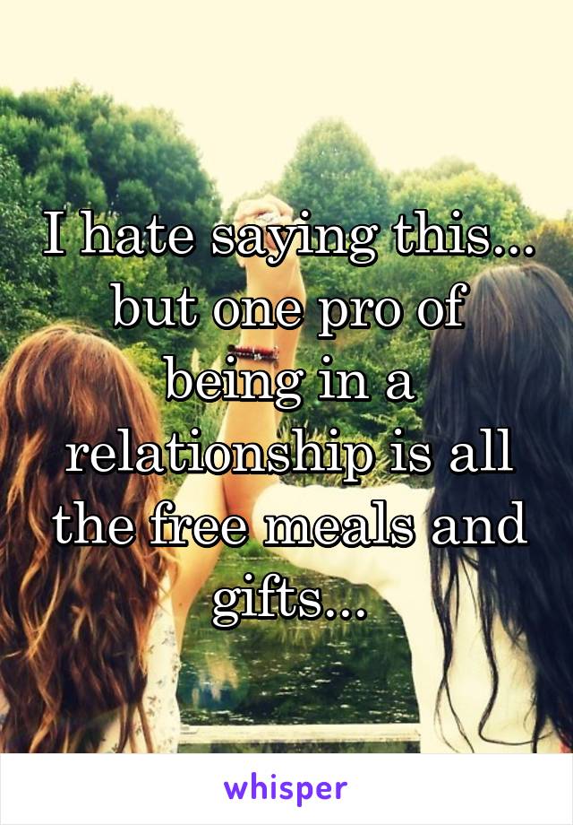 I hate saying this... but one pro of being in a relationship is all the free meals and gifts...