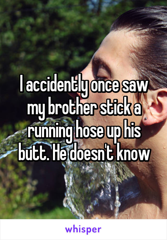 I accidently once saw my brother stick a running hose up his butt. He doesn't know