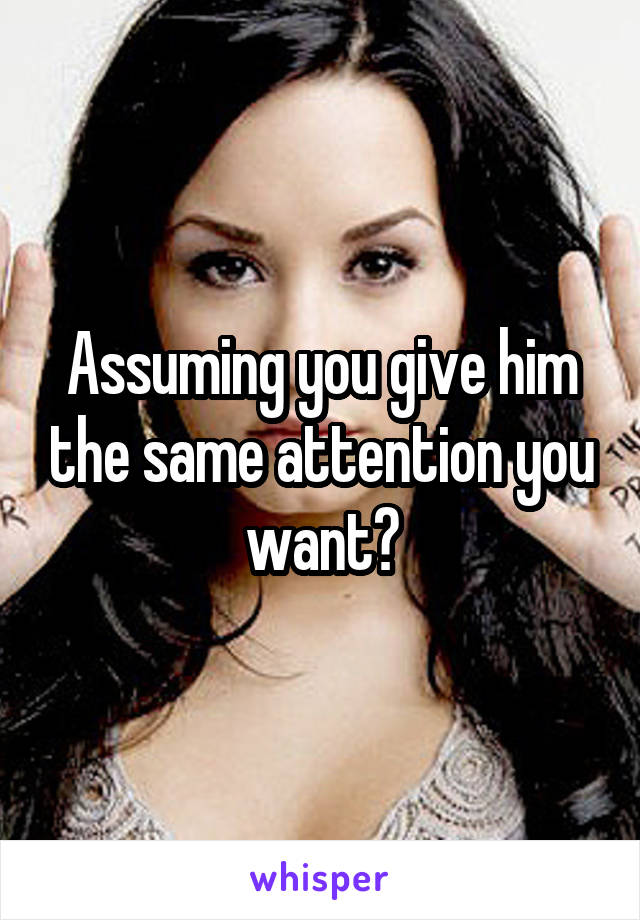 Assuming you give him the same attention you want?
