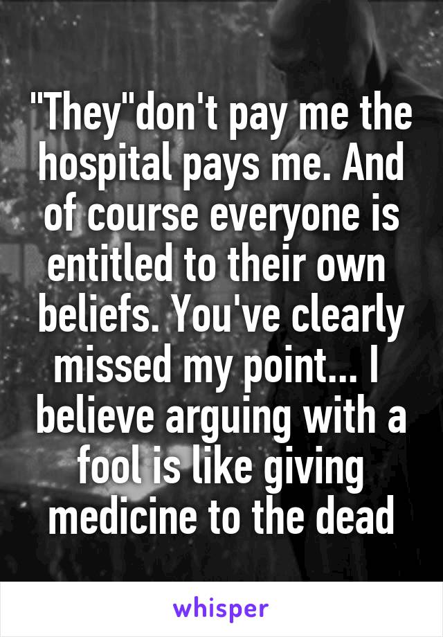 "They"don't pay me the hospital pays me. And of course everyone is entitled to their own  beliefs. You've clearly missed my point... I  believe arguing with a fool is like giving medicine to the dead