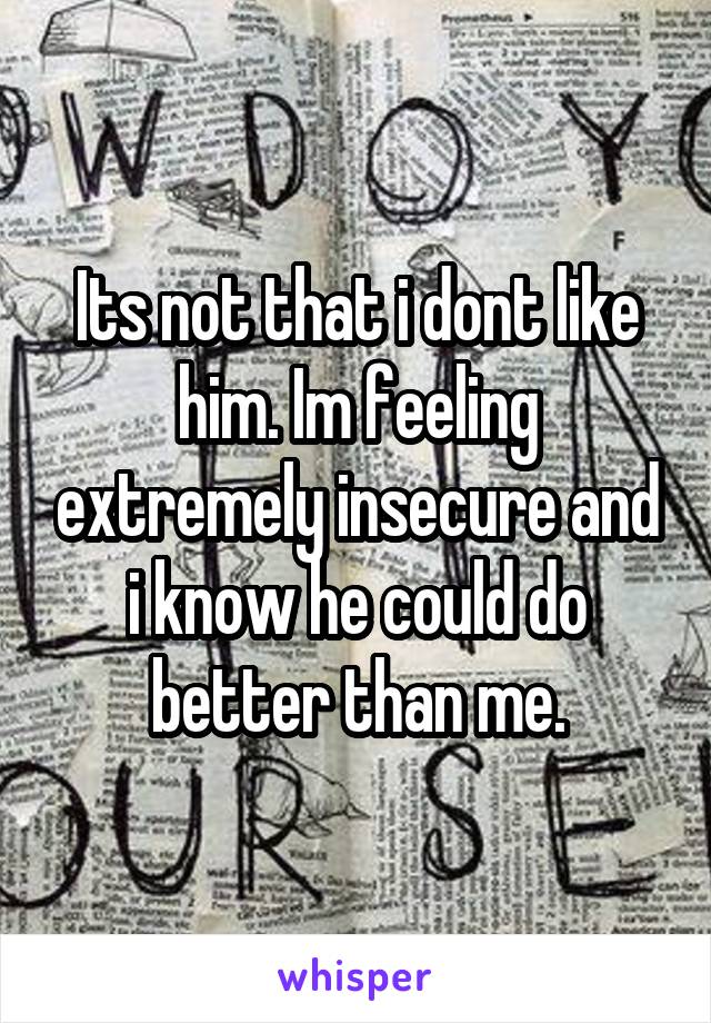 Its not that i dont like him. Im feeling extremely insecure and i know he could do better than me.