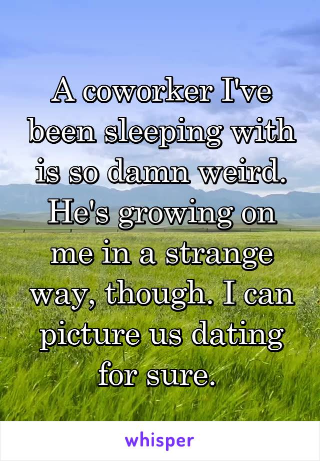 A coworker I've been sleeping with is so damn weird. He's growing on me in a strange way, though. I can picture us dating for sure. 