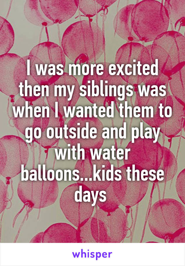 I was more excited then my siblings was when I wanted them to go outside and play with water balloons...kids these days 