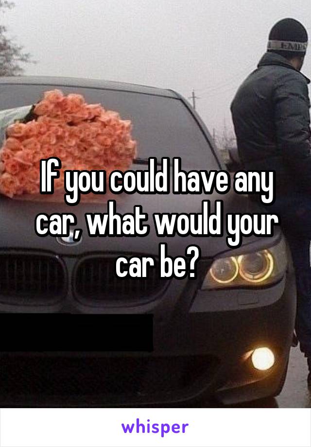 If you could have any car, what would your car be?