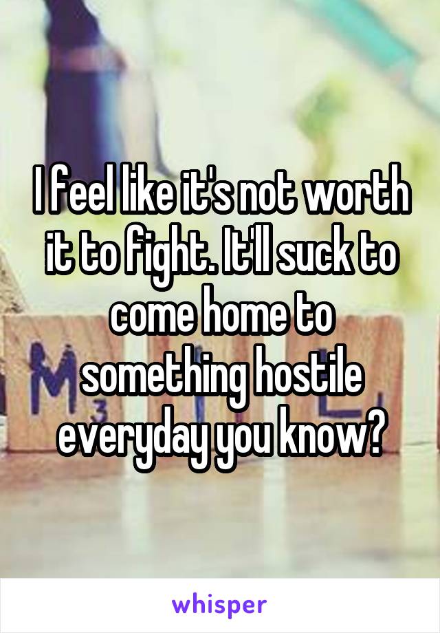 I feel like it's not worth it to fight. It'll suck to come home to something hostile everyday you know?