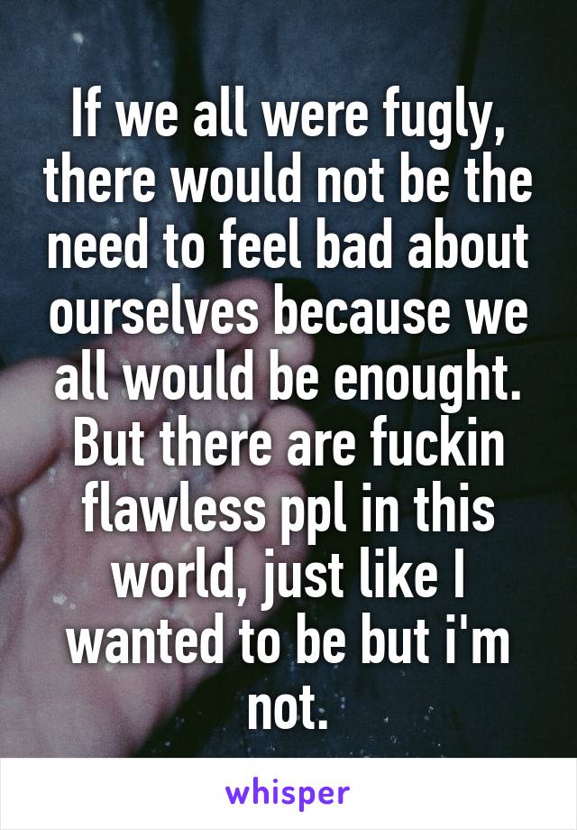 If we all were fugly, there would not be the need to feel bad about ourselves because we all would be enought. But there are fuckin flawless ppl in this world, just like I wanted to be but i'm not.
