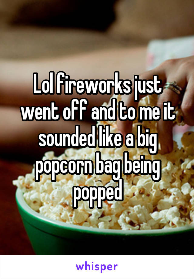 Lol fireworks just went off and to me it sounded like a big popcorn bag being popped