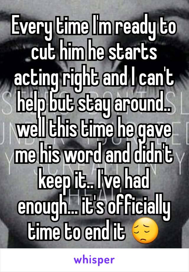 Every time I'm ready to cut him he starts acting right and I can't help but stay around.. well this time he gave me his word and didn't keep it.. I've had enough... it's officially time to end it 😔