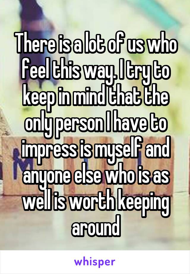 There is a lot of us who feel this way. I try to keep in mind that the only person I have to impress is myself and anyone else who is as well is worth keeping around