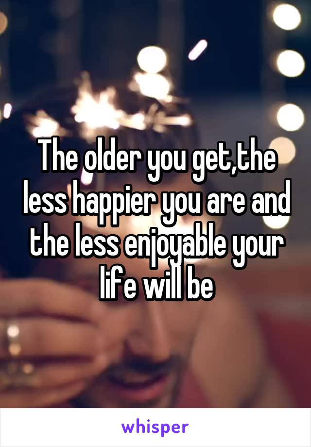 The older you get,the less happier you are and the less enjoyable your life will be