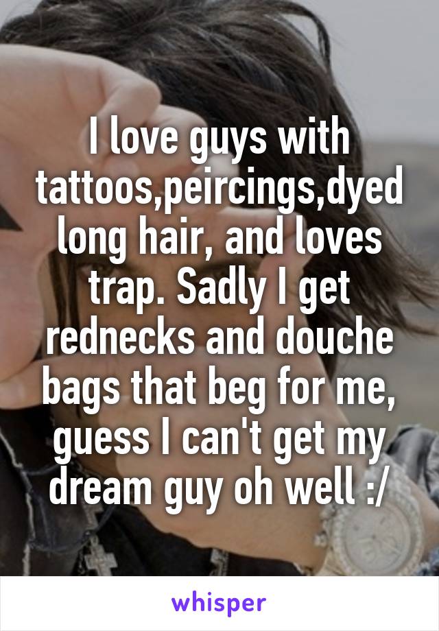 I love guys with tattoos,peircings,dyed long hair, and loves trap. Sadly I get rednecks and douche bags that beg for me, guess I can't get my dream guy oh well :/
