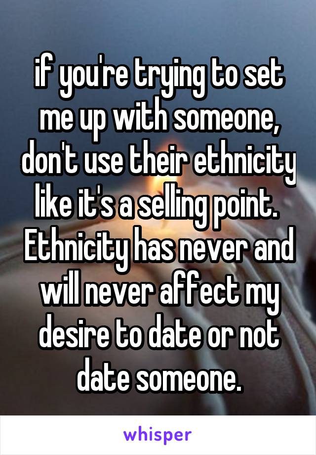 if you're trying to set me up with someone, don't use their ethnicity like it's a selling point.  Ethnicity has never and will never affect my desire to date or not date someone.