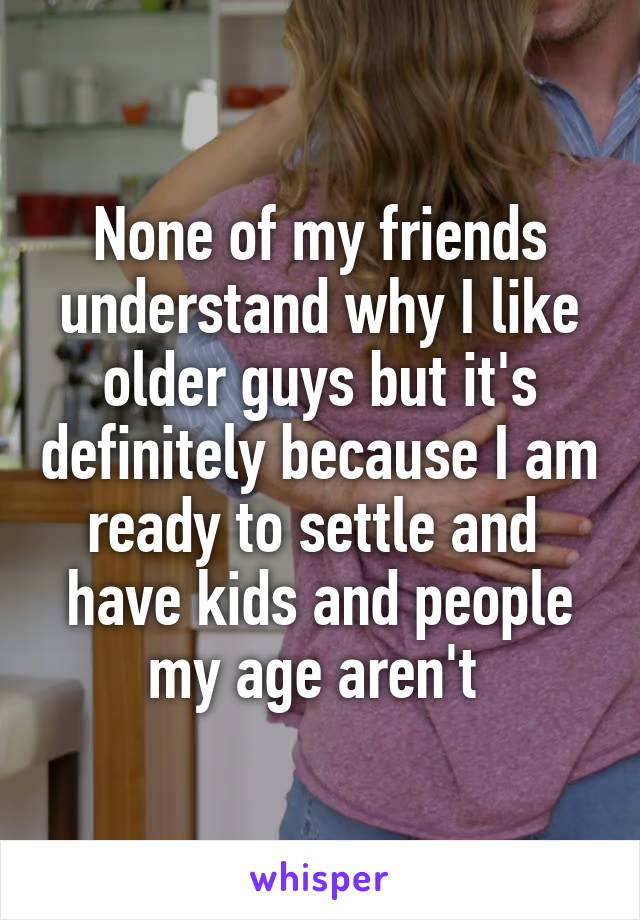 None of my friends understand why I like older guys but it's definitely because I am ready to settle and 
have kids and people my age aren't 