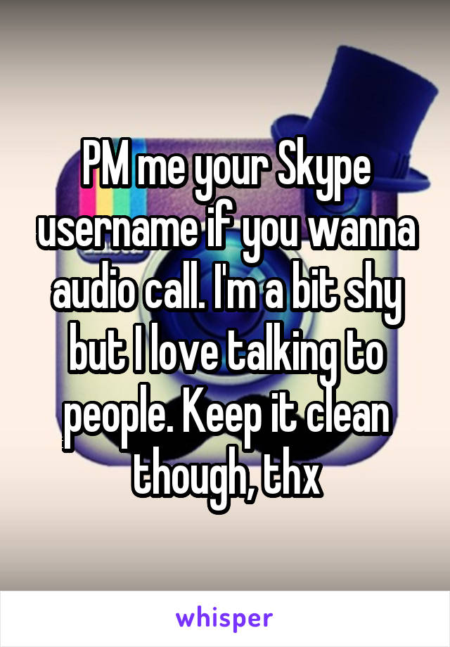 PM me your Skype username if you wanna audio call. I'm a bit shy but I love talking to people. Keep it clean though, thx