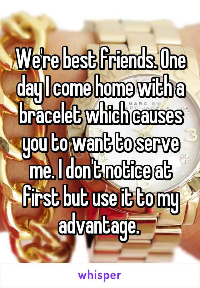 We're best friends. One day I come home with a bracelet which causes you to want to serve me. I don't notice at first but use it to my advantage. 