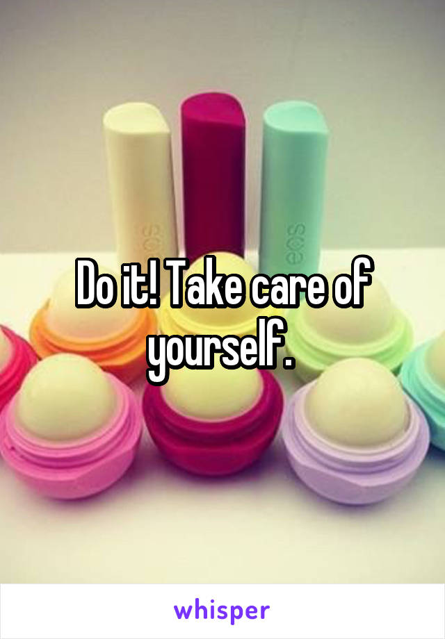 Do it! Take care of yourself. 