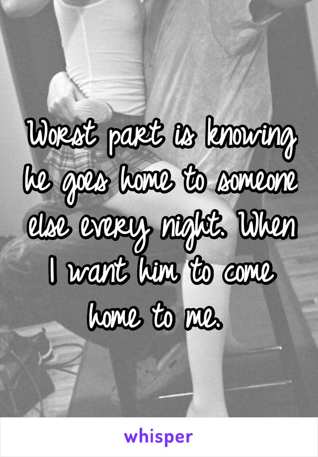 Worst part is knowing he goes home to someone else every night. When I want him to come home to me. 