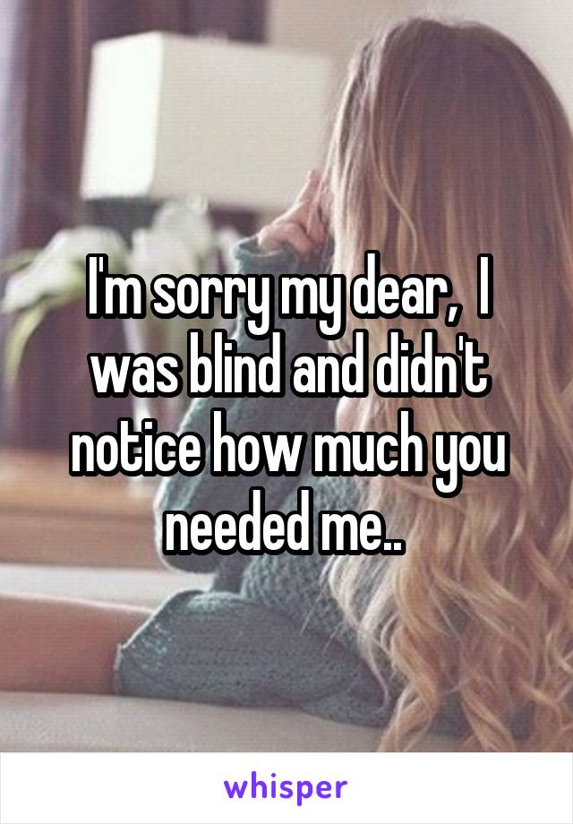 I'm sorry my dear,  I was blind and didn't notice how much you needed me.. 