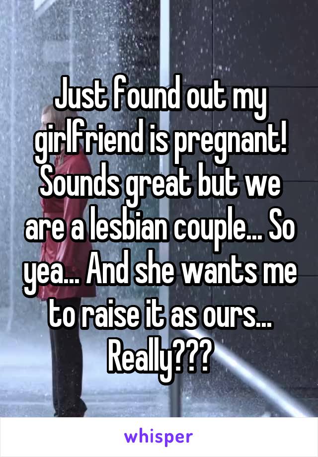 Just found out my girlfriend is pregnant! Sounds great but we are a lesbian couple... So yea... And she wants me to raise it as ours... Really???