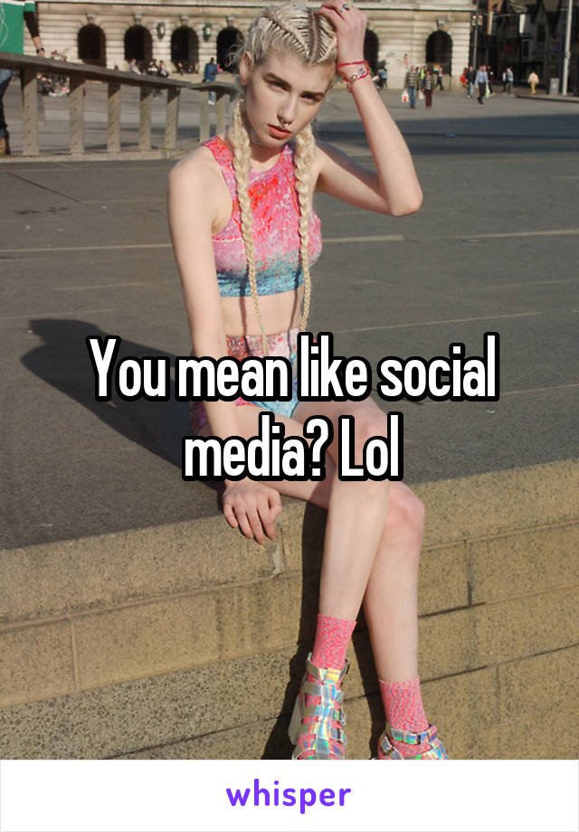 You mean like social media? Lol