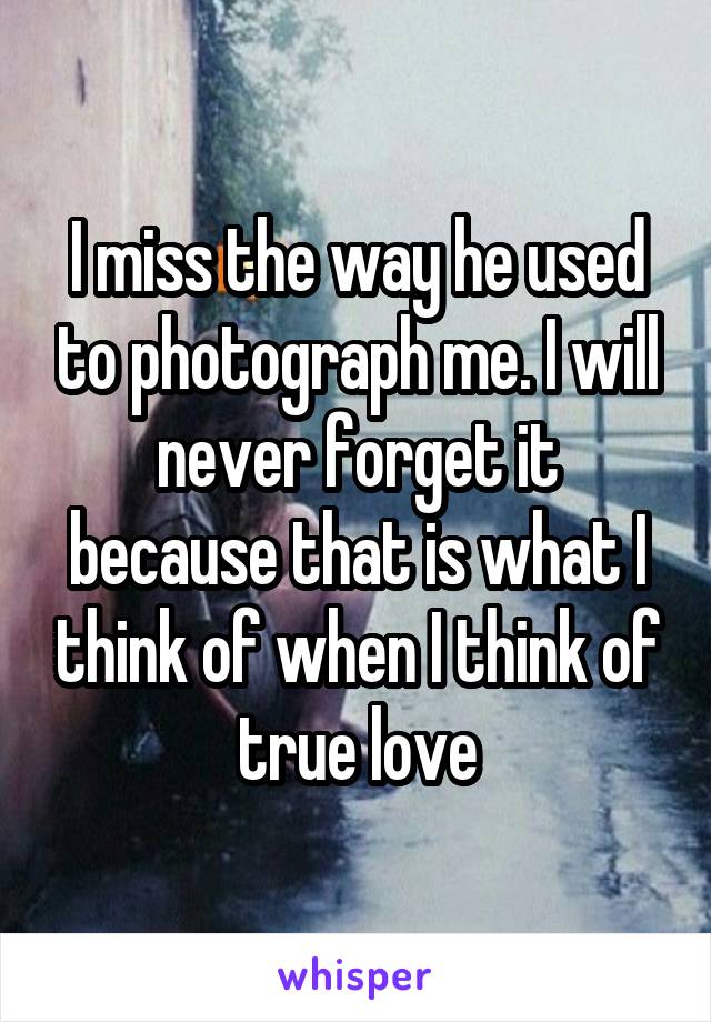 I miss the way he used to photograph me. I will never forget it because that is what I think of when I think of true love