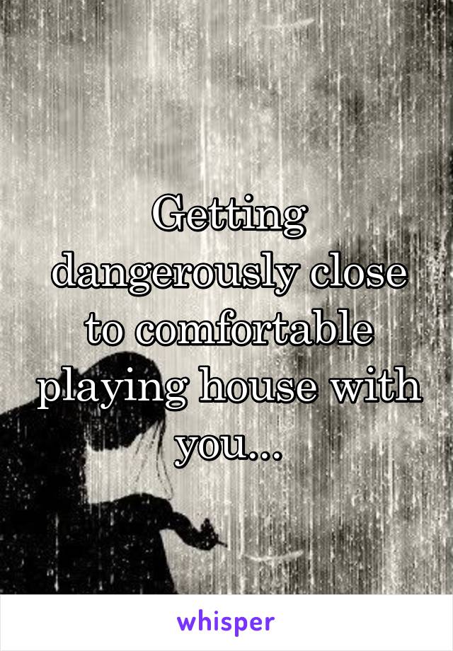 Getting dangerously close to comfortable playing house with you...